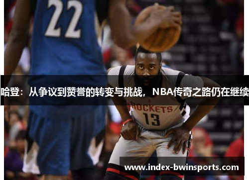 哈登：从争议到赞誉的转变与挑战，NBA传奇之路仍在继续