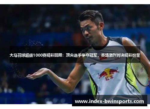 大马羽球超级1000赛精彩回顾：顶尖选手争夺冠军，赛场激烈对决精彩纷呈