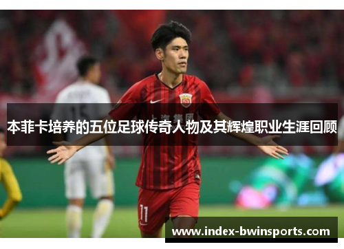 本菲卡培养的五位足球传奇人物及其辉煌职业生涯回顾