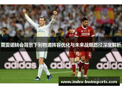 莫雷诺转会背景下利物浦阵容优化与未来战略路径深度解析